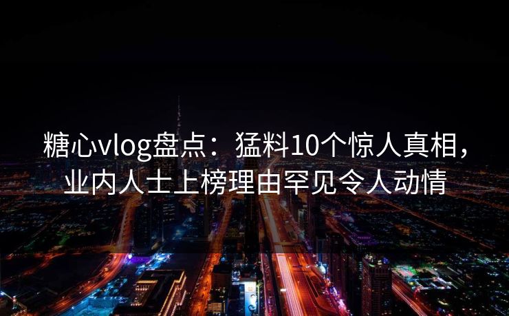 糖心vlog盘点：猛料10个惊人真相，业内人士上榜理由罕见令人动情
