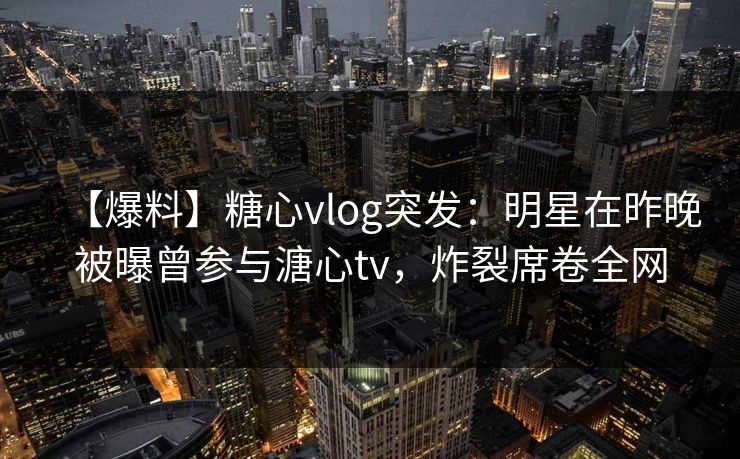 【爆料】糖心vlog突发：明星在昨晚被曝曾参与溏心tv，炸裂席卷全网