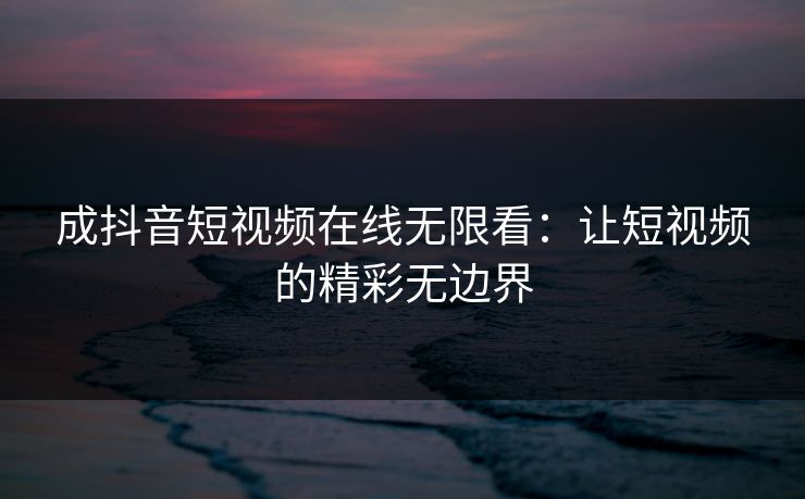 成抖音短视频在线无限看：让短视频的精彩无边界