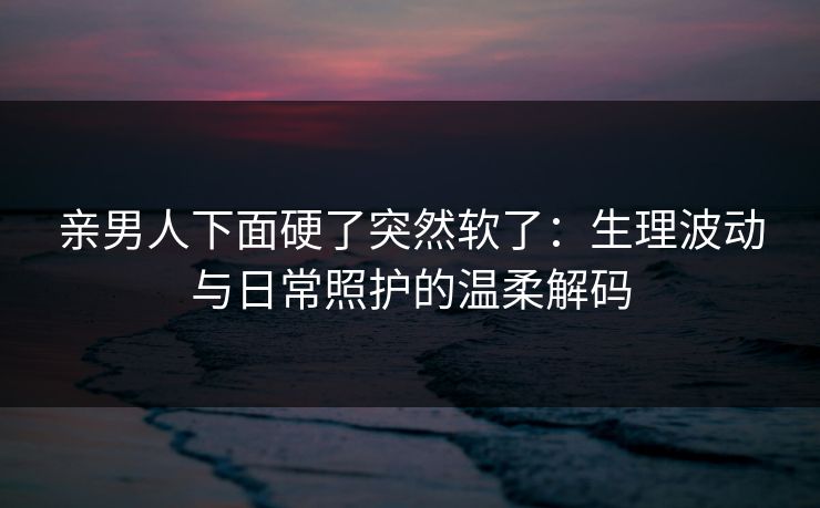 亲男人下面硬了突然软了：生理波动与日常照护的温柔解码