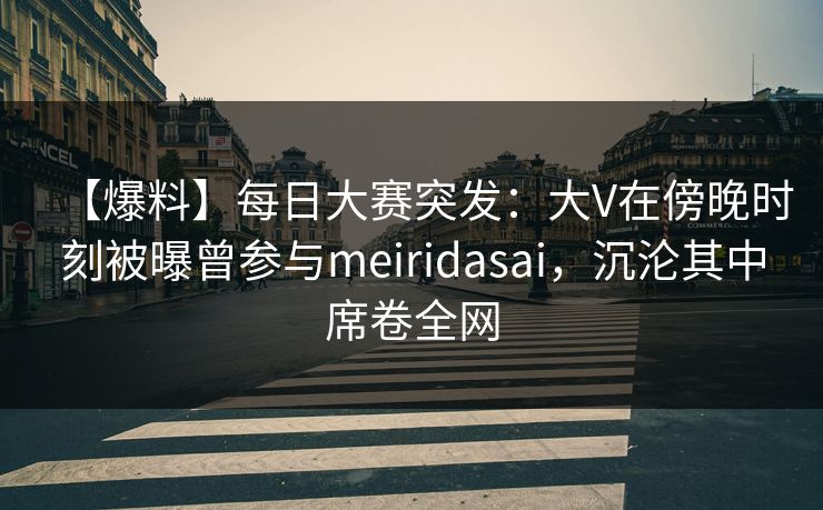 【爆料】每日大赛突发：大V在傍晚时刻被曝曾参与meiridasai，沉沦其中席卷全网