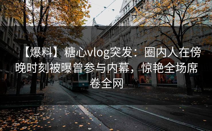【爆料】糖心vlog突发：圈内人在傍晚时刻被曝曾参与内幕，惊艳全场席卷全网