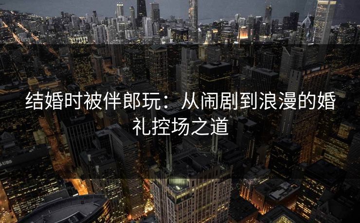结婚时被伴郎玩：从闹剧到浪漫的婚礼控场之道
