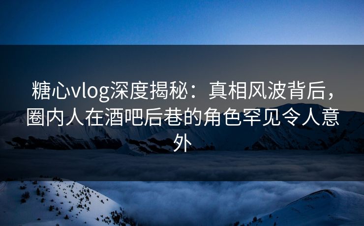 糖心vlog深度揭秘：真相风波背后，圈内人在酒吧后巷的角色罕见令人意外