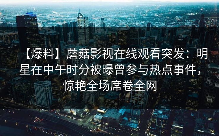 【爆料】蘑菇影视在线观看突发：明星在中午时分被曝曾参与热点事件，惊艳全场席卷全网