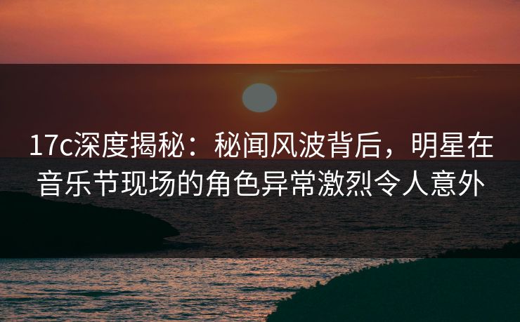 17c深度揭秘：秘闻风波背后，明星在音乐节现场的角色异常激烈令人意外
