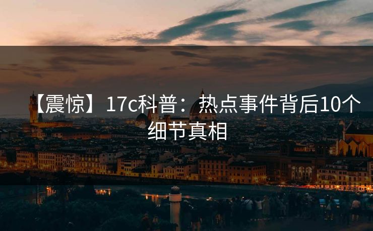【震惊】17c科普：热点事件背后10个细节真相