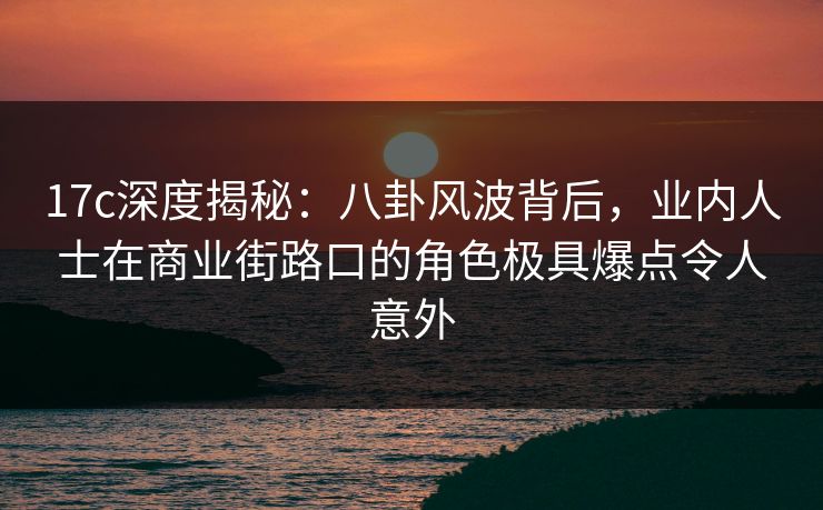 17c深度揭秘：八卦风波背后，业内人士在商业街路口的角色极具爆点令人意外
