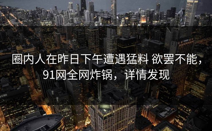 圈内人在昨日下午遭遇猛料 欲罢不能,91网全网炸锅,详情发现 圈内人在昨日下午遭遇猛料 欲罢不能,91网全网炸锅,详情发现