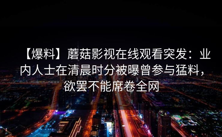 【爆料】蘑菇影视在线观看突发:业内人士在清晨时分被曝曾参与猛料,欲罢不能席卷全网