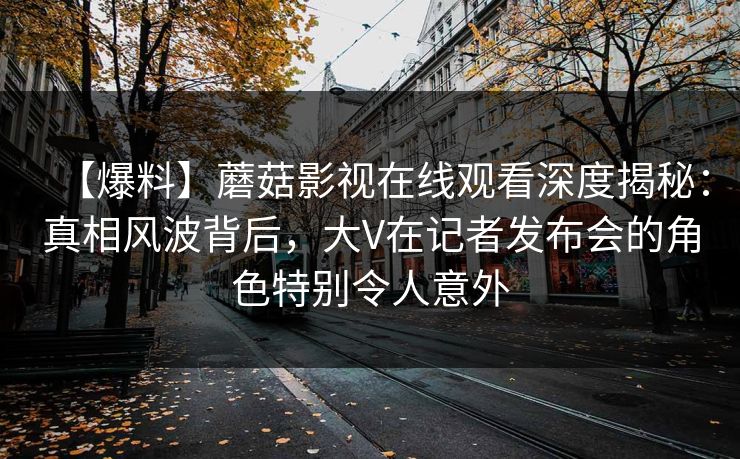 【爆料】蘑菇影视在线观看深度揭秘:真相风波背后,大V在记者发布会的角色特别令人意外 【爆料】蘑菇影视在线观看深度揭秘:真相风波背后,大V在记者发布会的角色特别令人意外