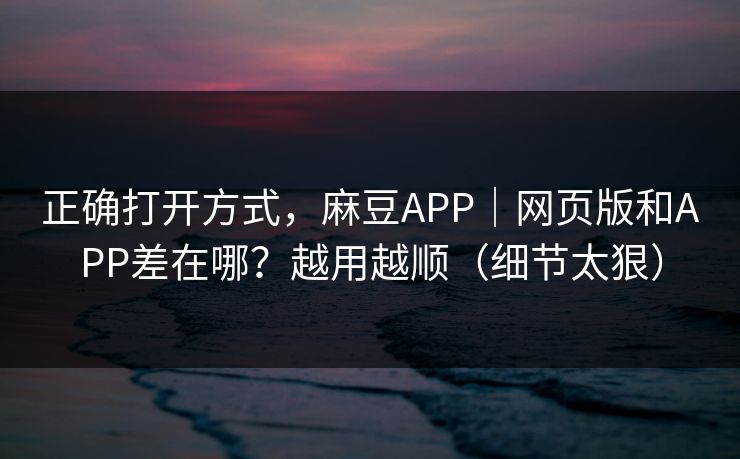 正确打开方式，麻豆APP｜网页版和APP差在哪？越用越顺（细节太狠）