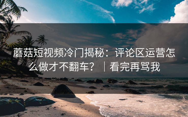 蘑菇短视频冷门揭秘:评论区运营怎么做才不翻车?|看完再骂我