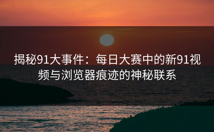 揭秘91大事件：每日大赛中的新91视频与浏览器痕迹的神秘联系